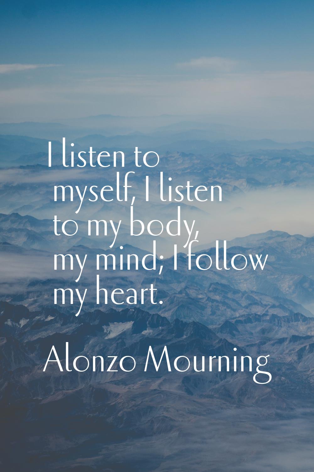 I listen to myself, I listen to my body, my mind; I follow my heart.