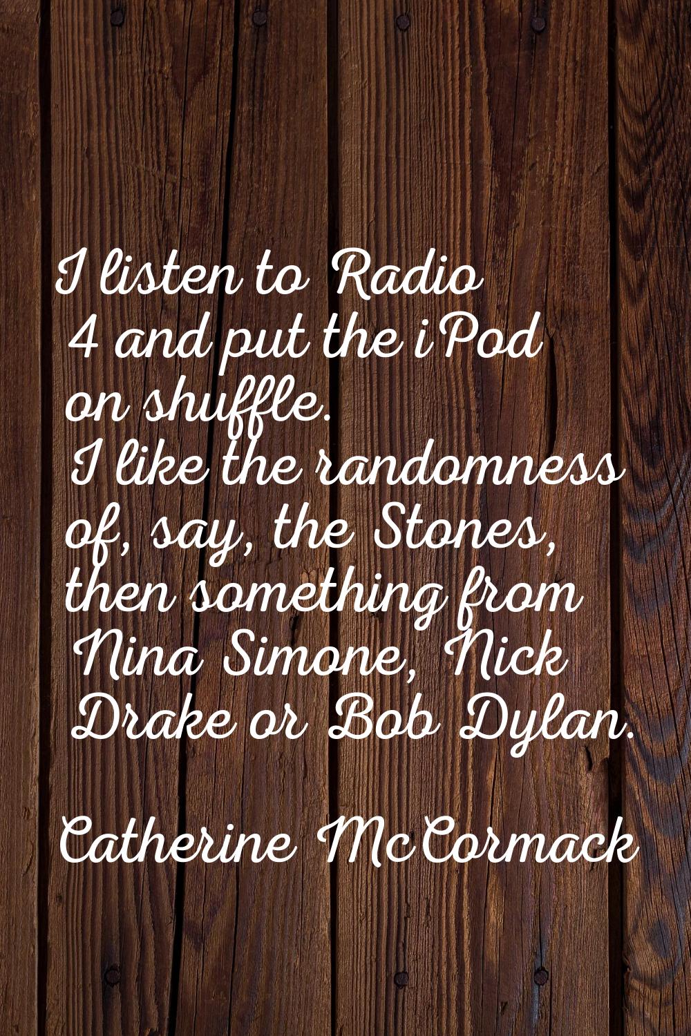 I listen to Radio 4 and put the iPod on shuffle. I like the randomness of, say, the Stones, then so