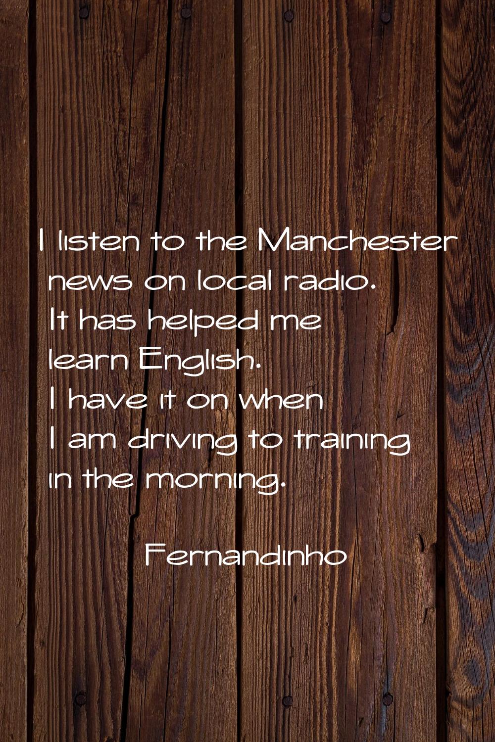 I listen to the Manchester news on local radio. It has helped me learn English. I have it on when I