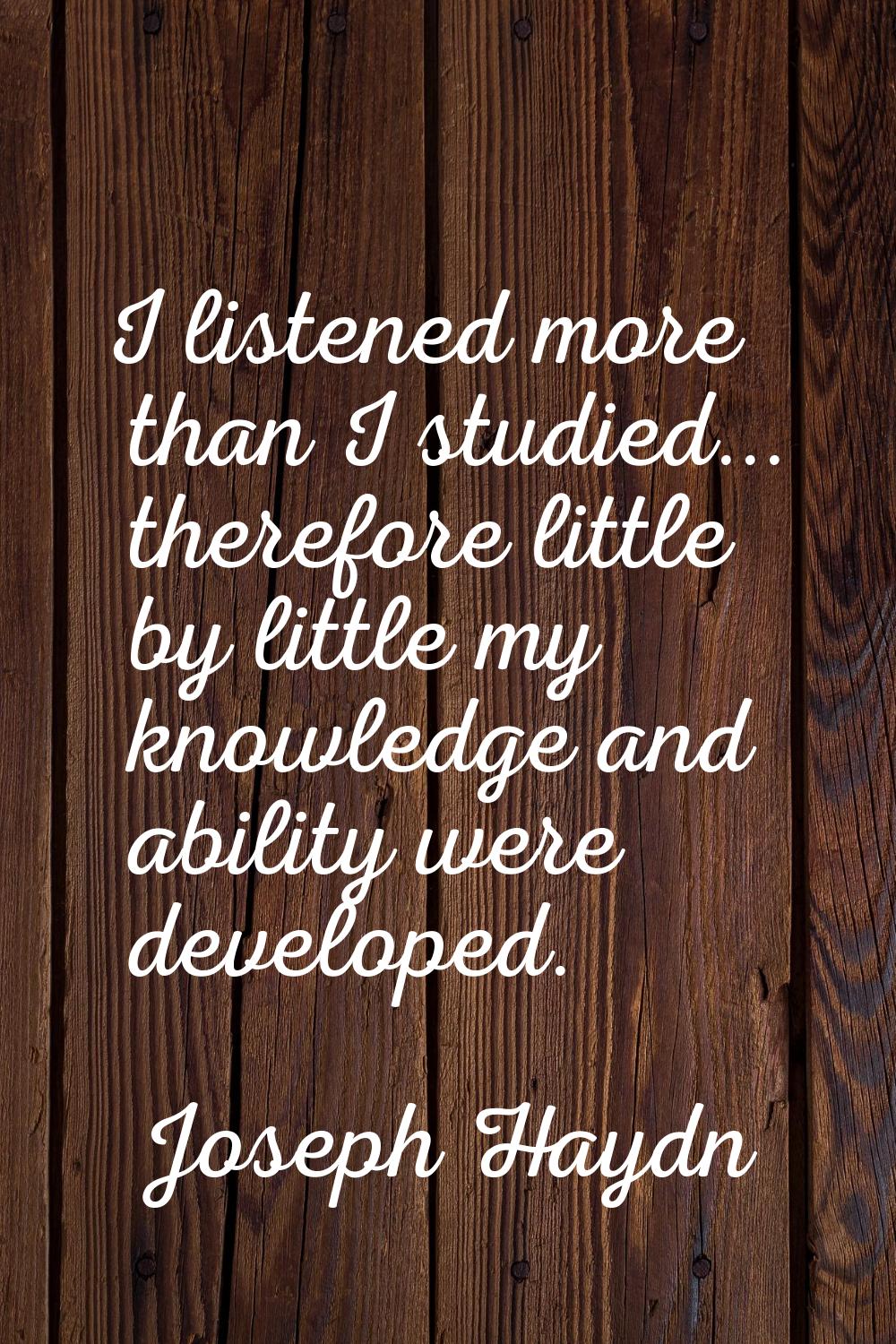 I listened more than I studied... therefore little by little my knowledge and ability were develope