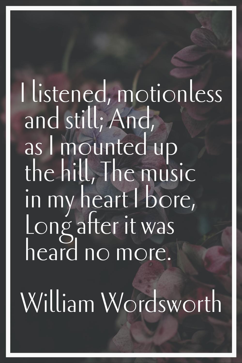 I listened, motionless and still; And, as I mounted up the hill, The music in my heart I bore, Long
