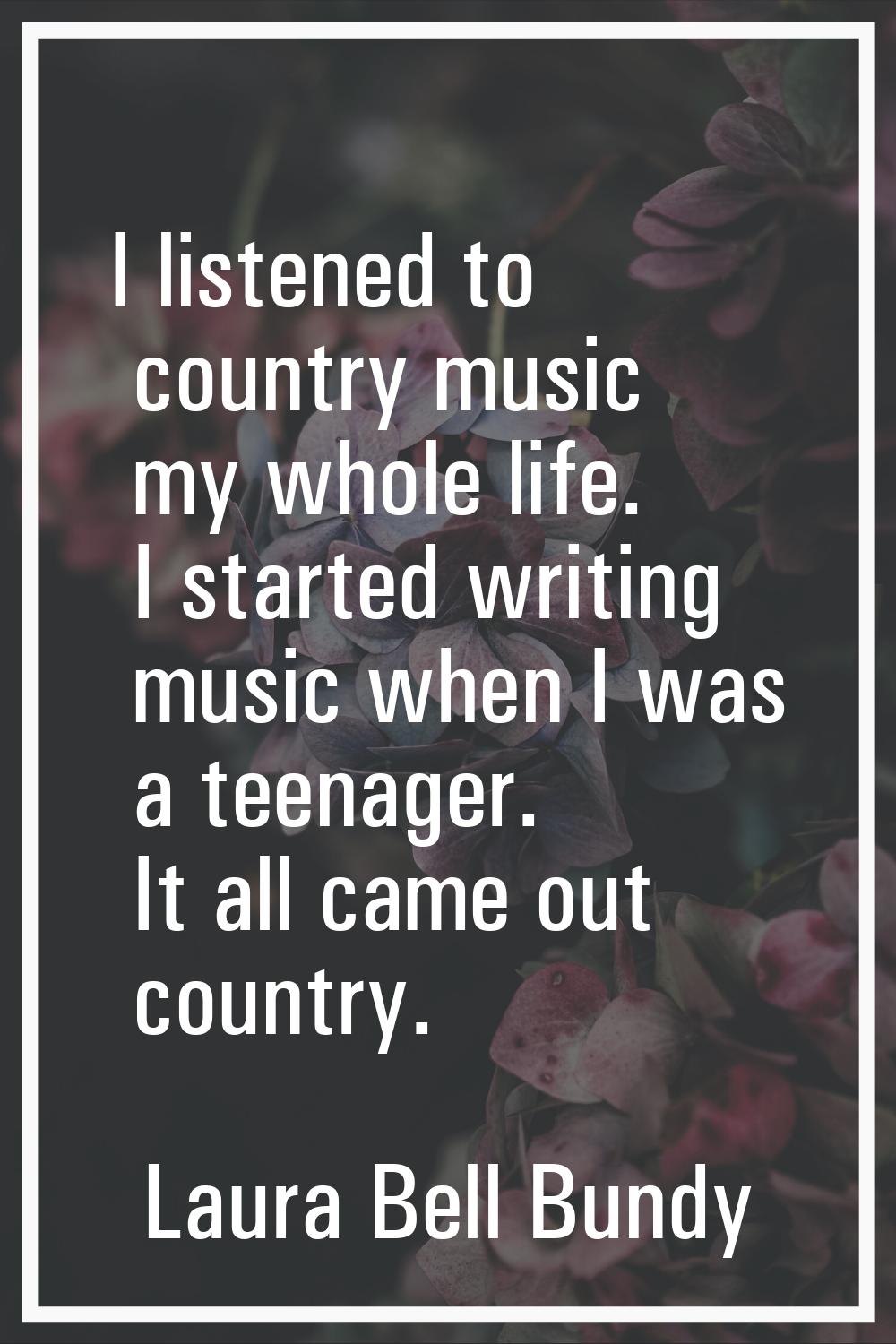 I listened to country music my whole life. I started writing music when I was a teenager. It all ca
