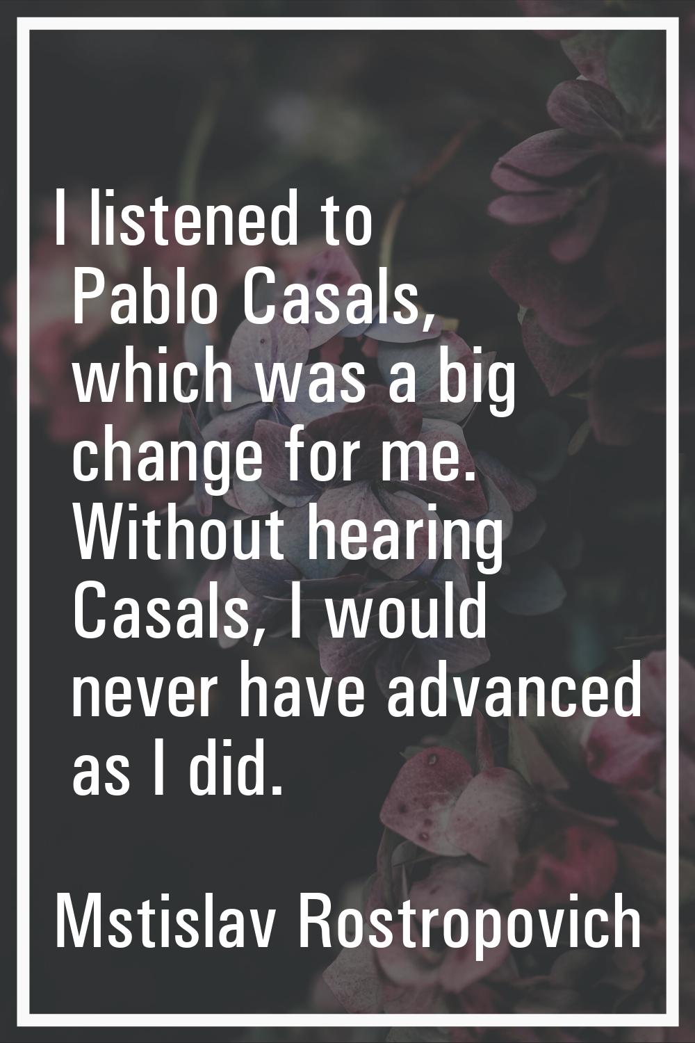 I listened to Pablo Casals, which was a big change for me. Without hearing Casals, I would never ha
