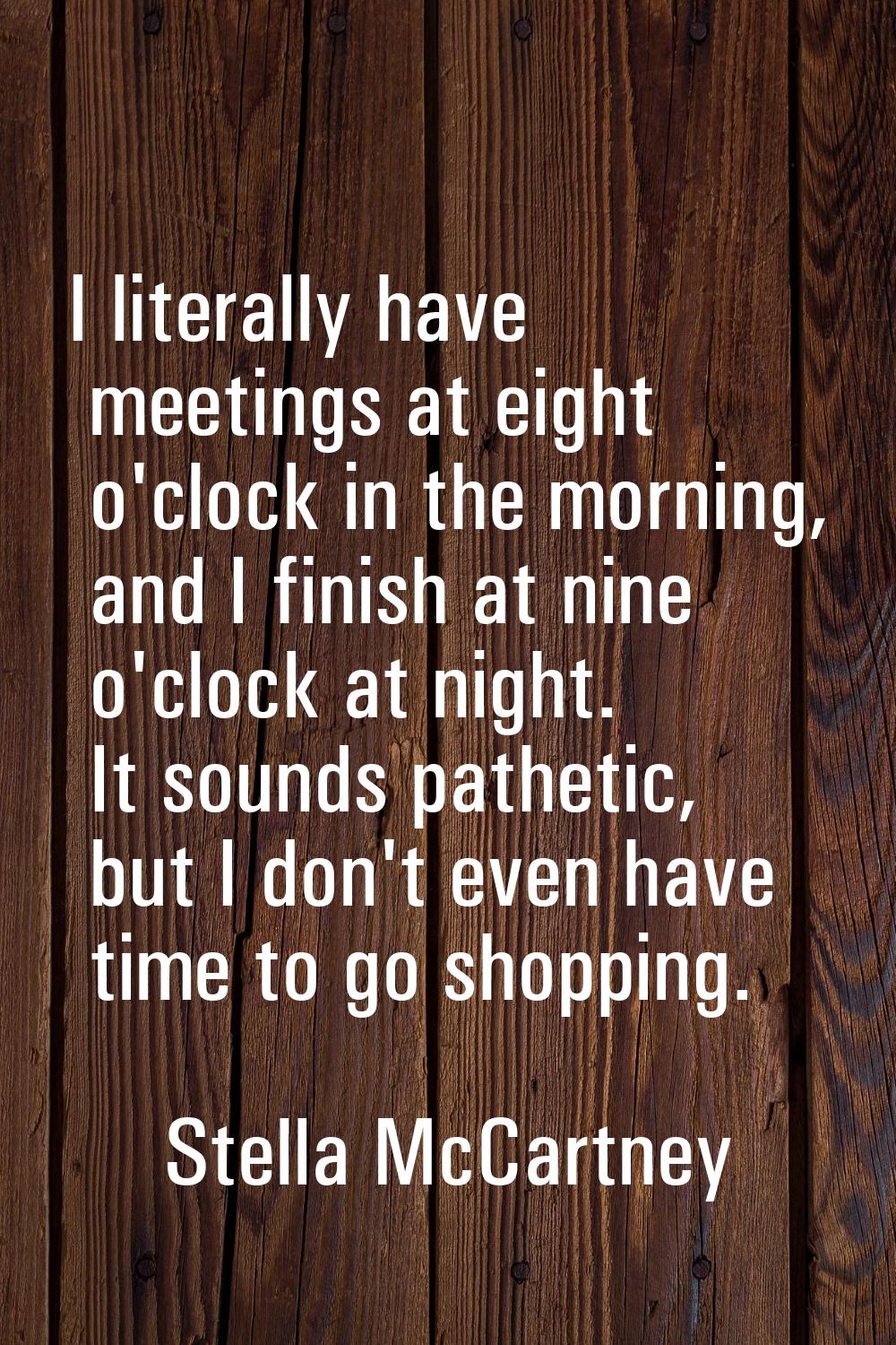 I literally have meetings at eight o'clock in the morning, and I finish at nine o'clock at night. I