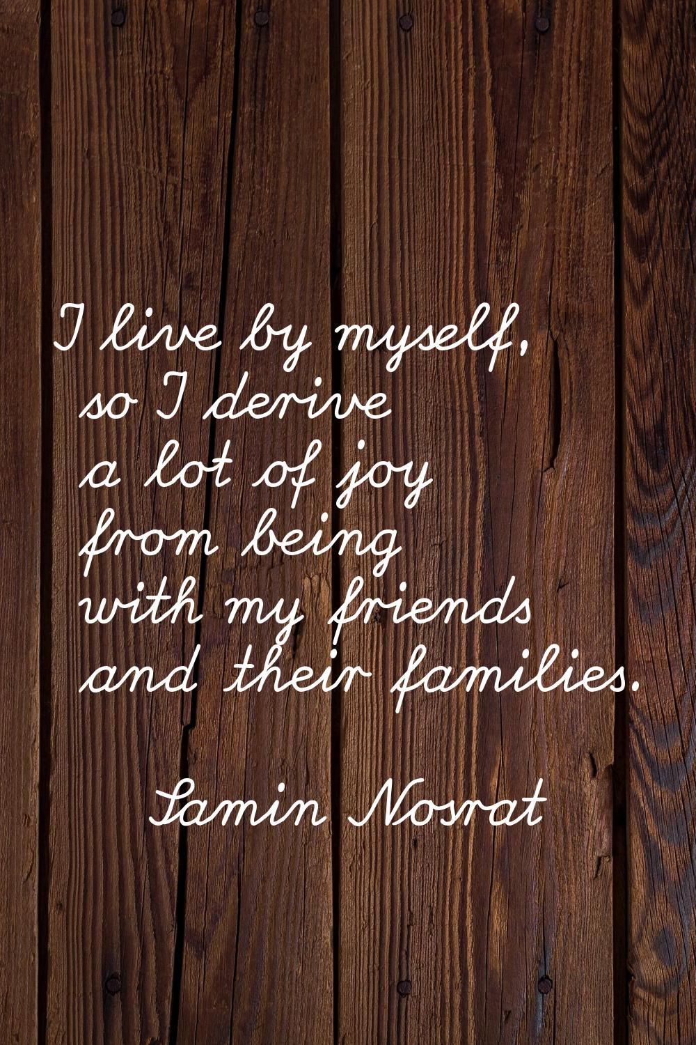 I live by myself, so I derive a lot of joy from being with my friends and their families.