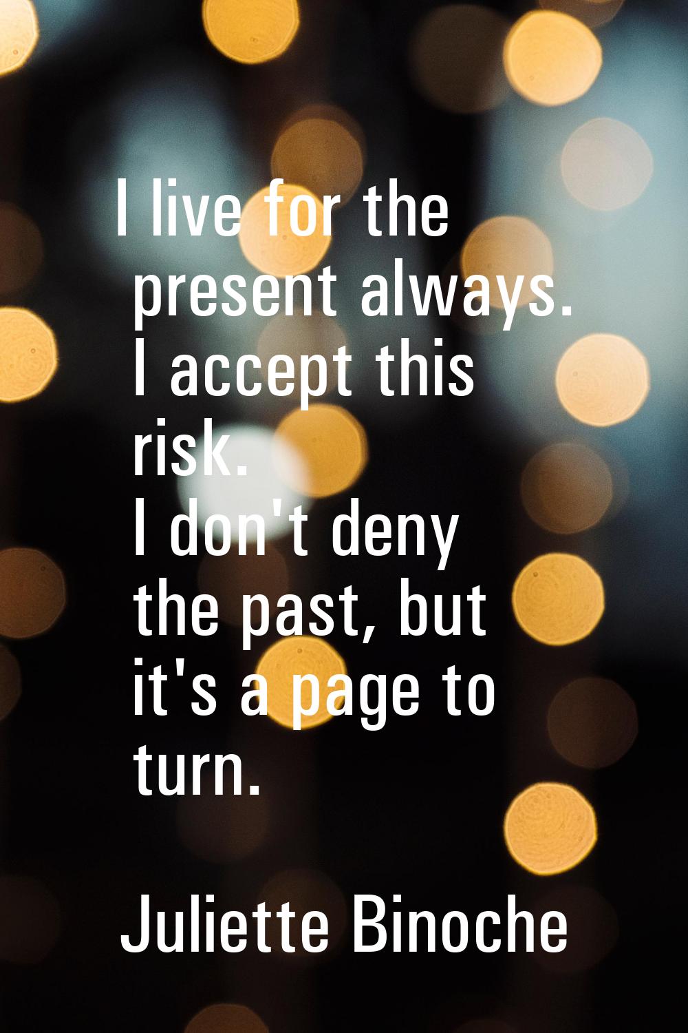 I live for the present always. I accept this risk. I don't deny the past, but it's a page to turn.