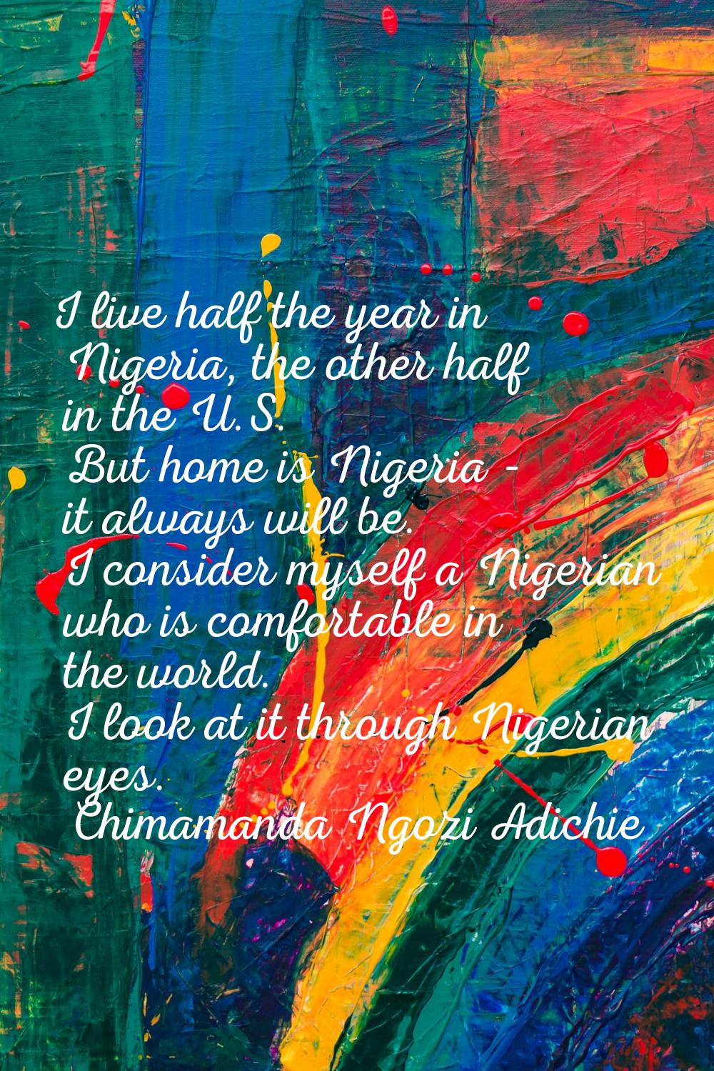 I live half the year in Nigeria, the other half in the U.S. But home is Nigeria - it always will be