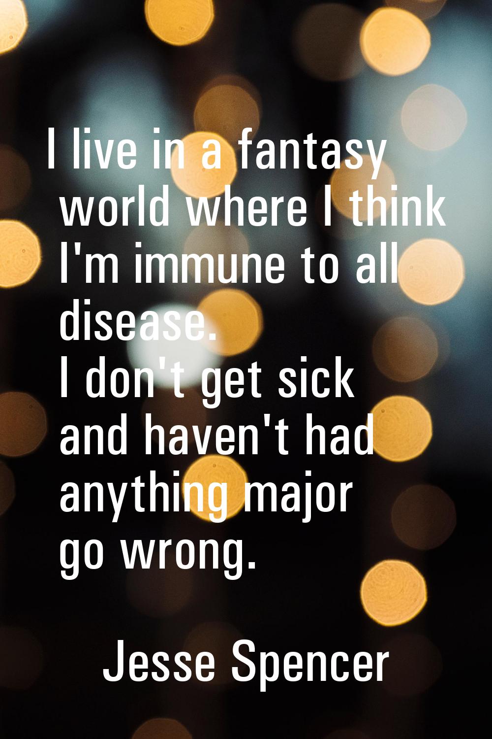 I live in a fantasy world where I think I'm immune to all disease. I don't get sick and haven't had