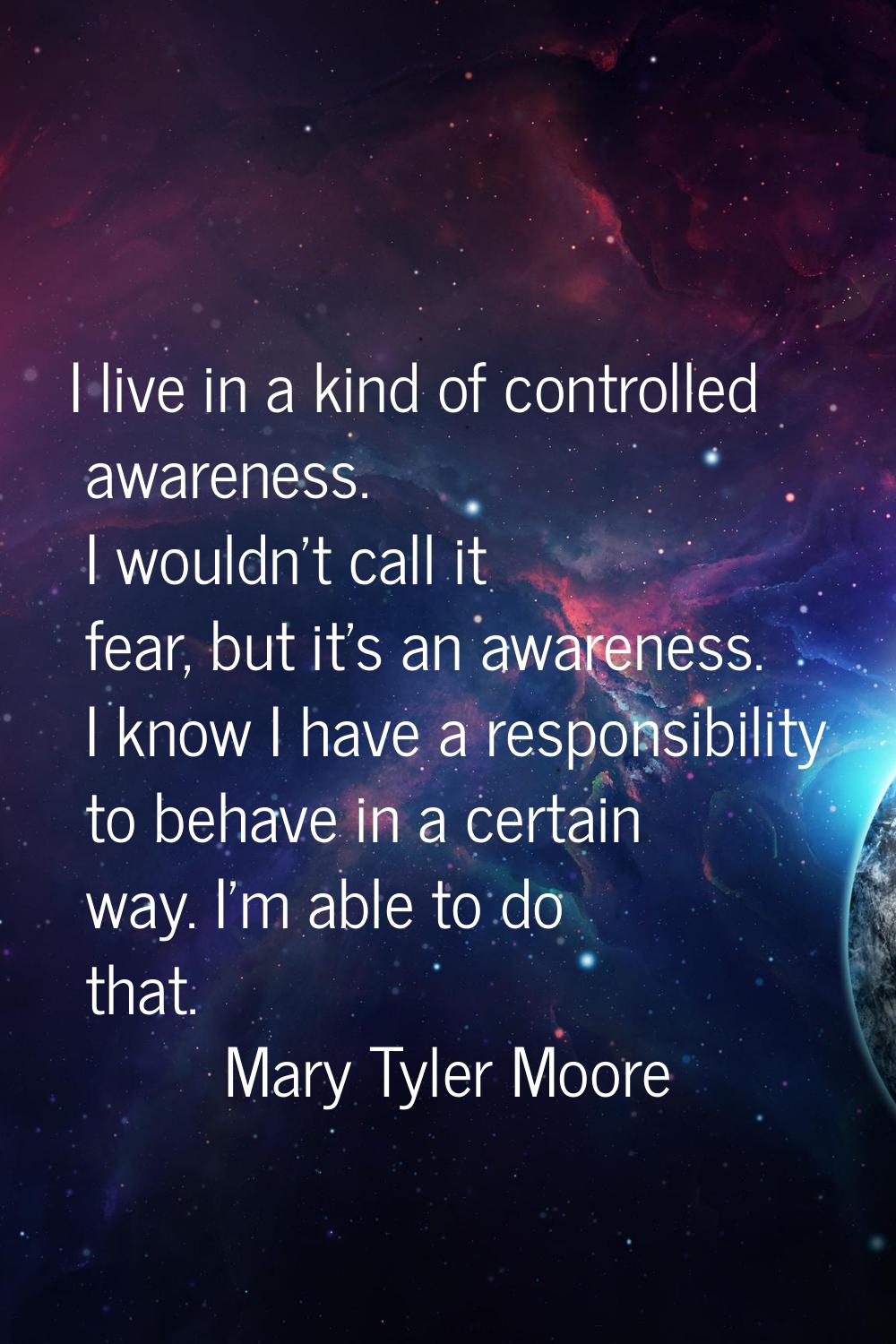 I live in a kind of controlled awareness. I wouldn't call it fear, but it's an awareness. I know I 