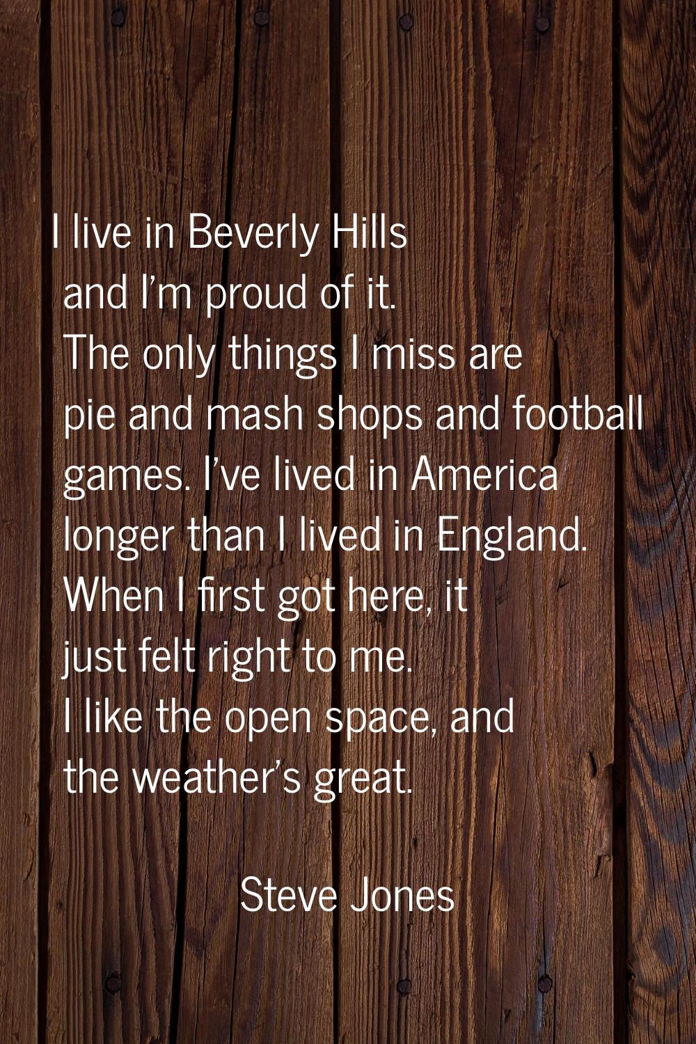 I live in Beverly Hills and I'm proud of it. The only things I miss are pie and mash shops and foot