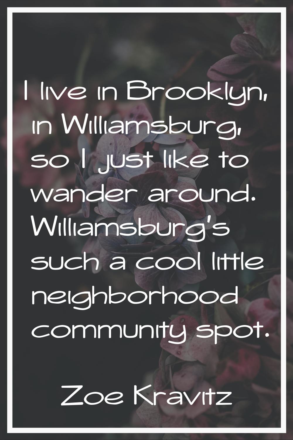 I live in Brooklyn, in Williamsburg, so I just like to wander around. Williamsburg's such a cool li