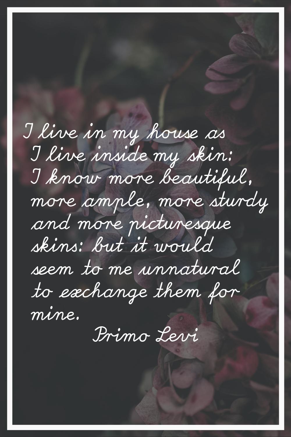 I live in my house as I live inside my skin: I know more beautiful, more ample, more sturdy and mor