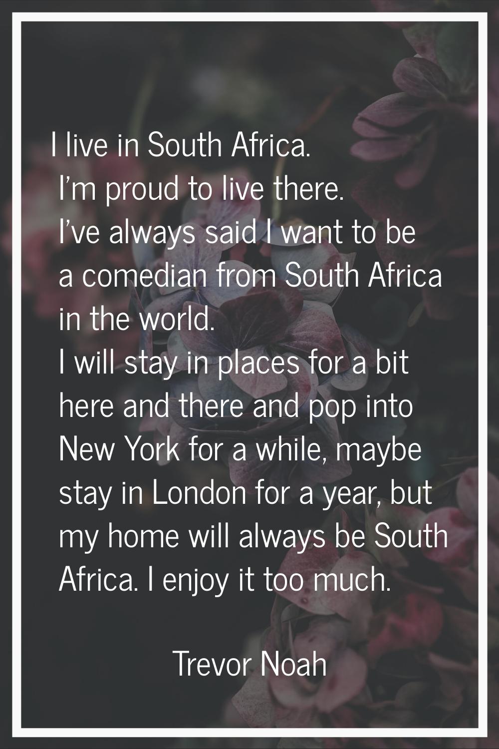 I live in South Africa. I'm proud to live there. I've always said I want to be a comedian from Sout