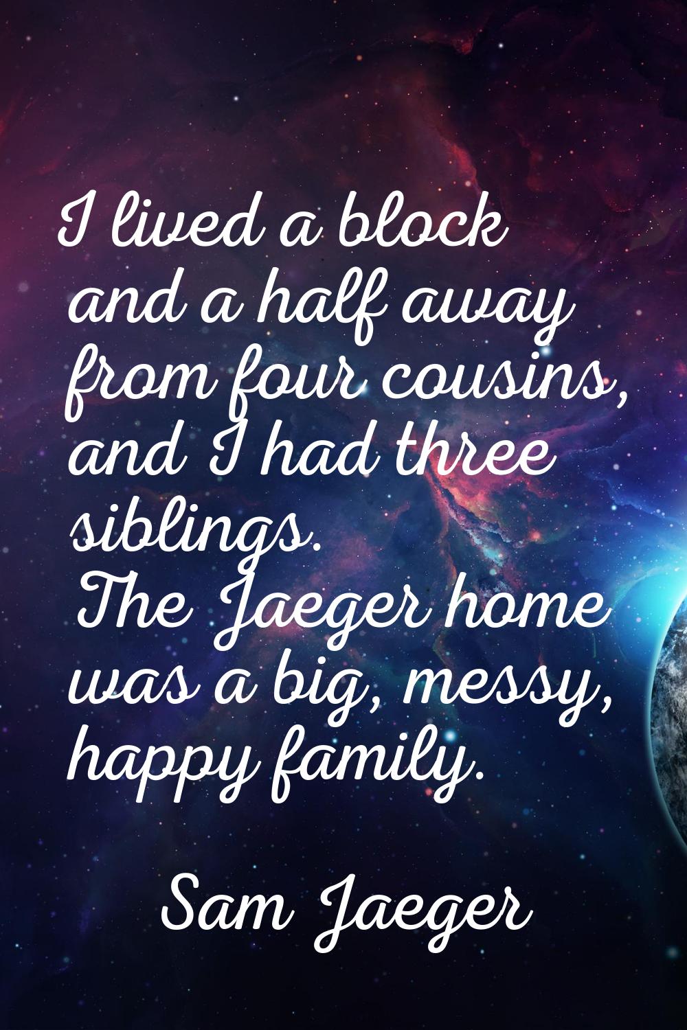 I lived a block and a half away from four cousins, and I had three siblings. The Jaeger home was a 