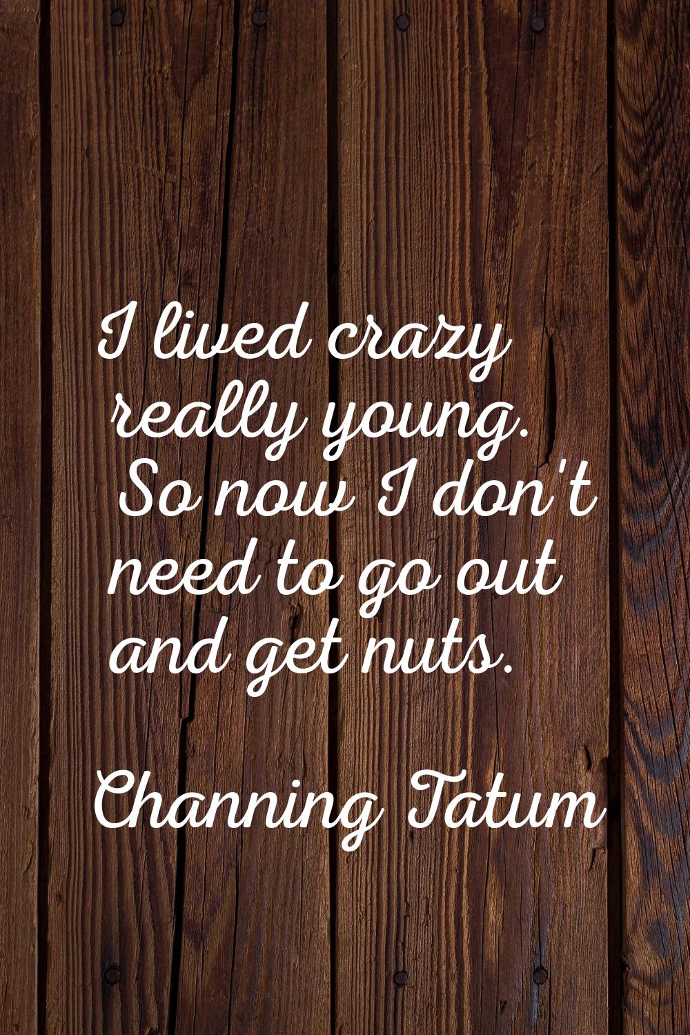 I lived crazy really young. So now I don't need to go out and get nuts.