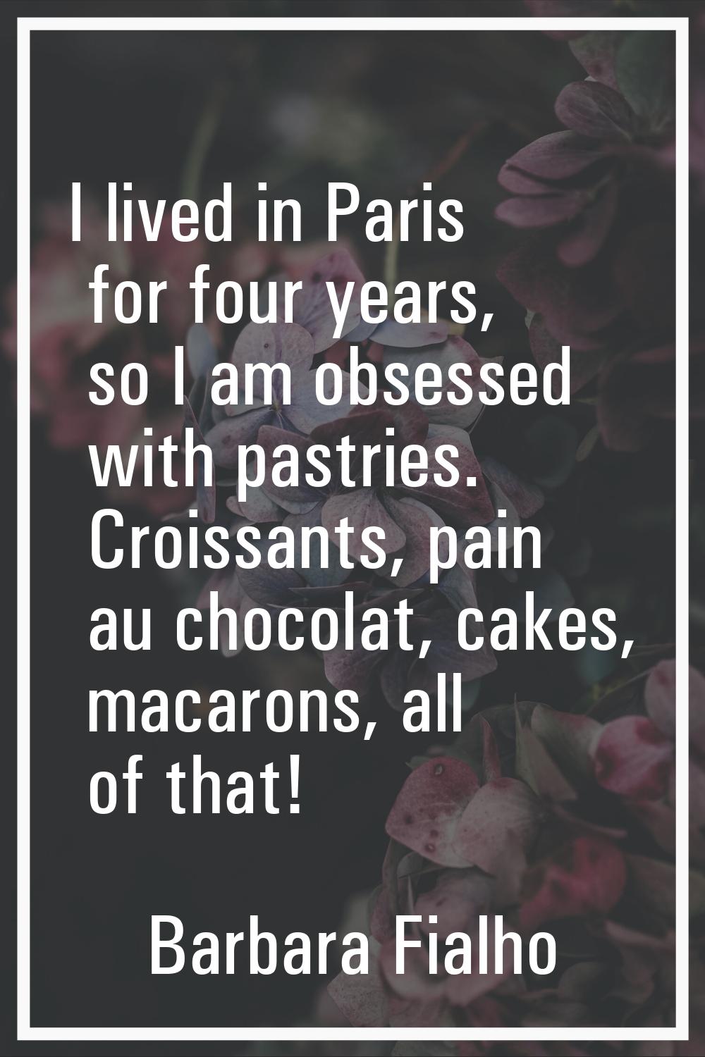 I lived in Paris for four years, so I am obsessed with pastries. Croissants, pain au chocolat, cake
