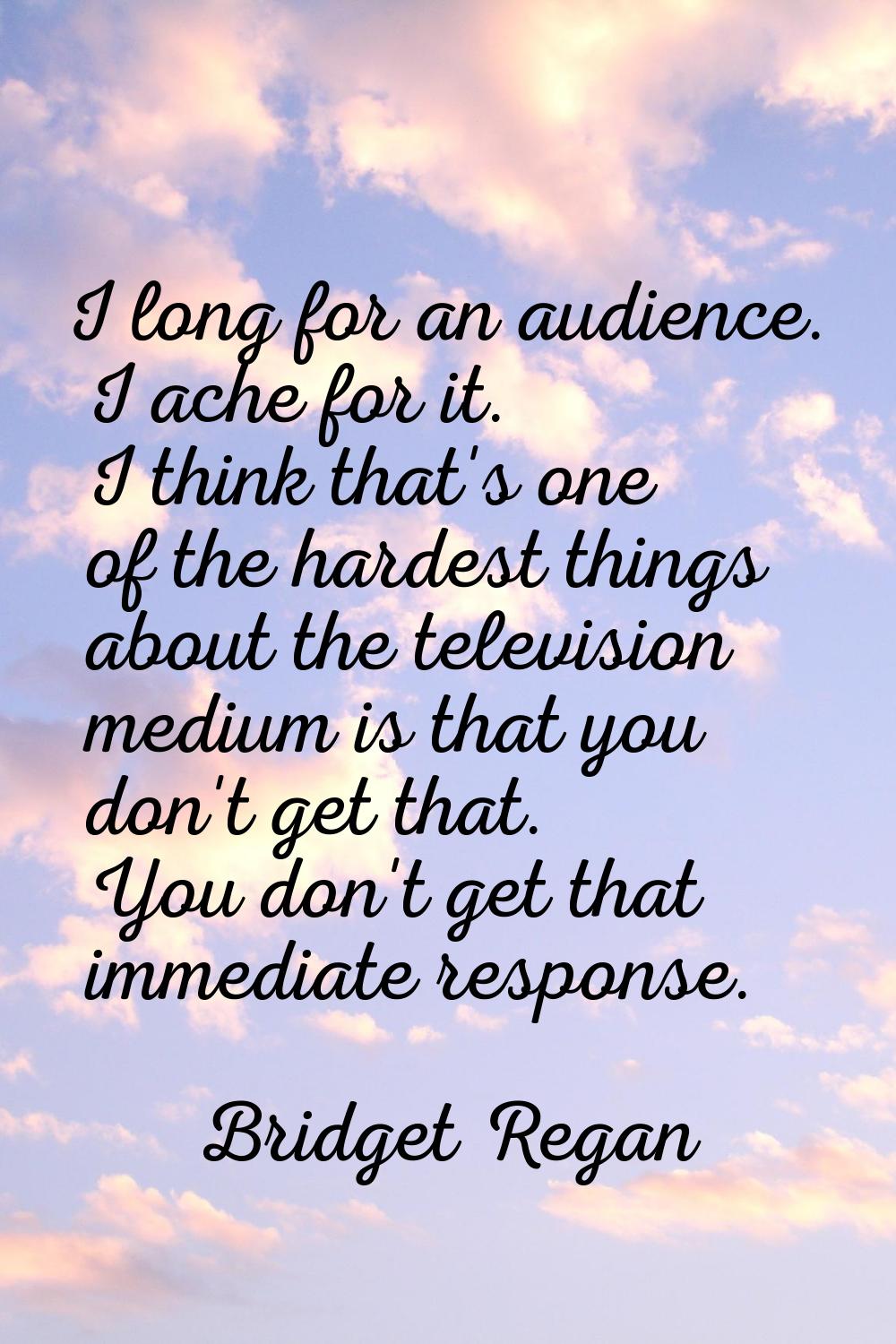 I long for an audience. I ache for it. I think that's one of the hardest things about the televisio