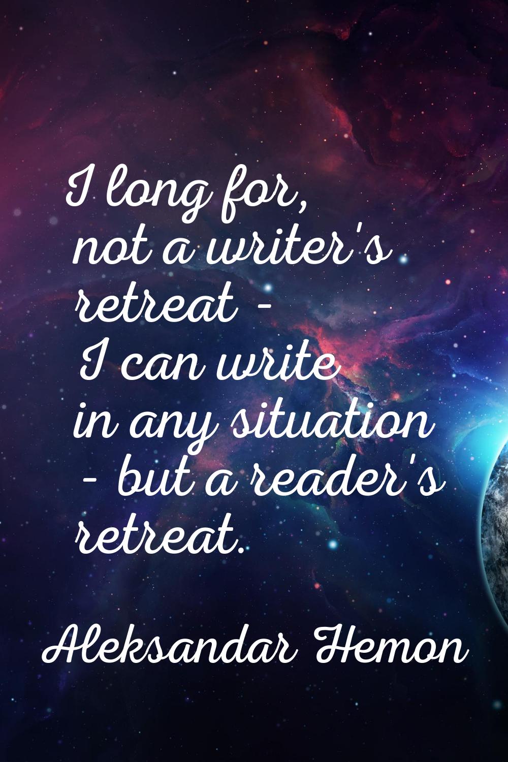 I long for, not a writer's retreat - I can write in any situation - but a reader's retreat.