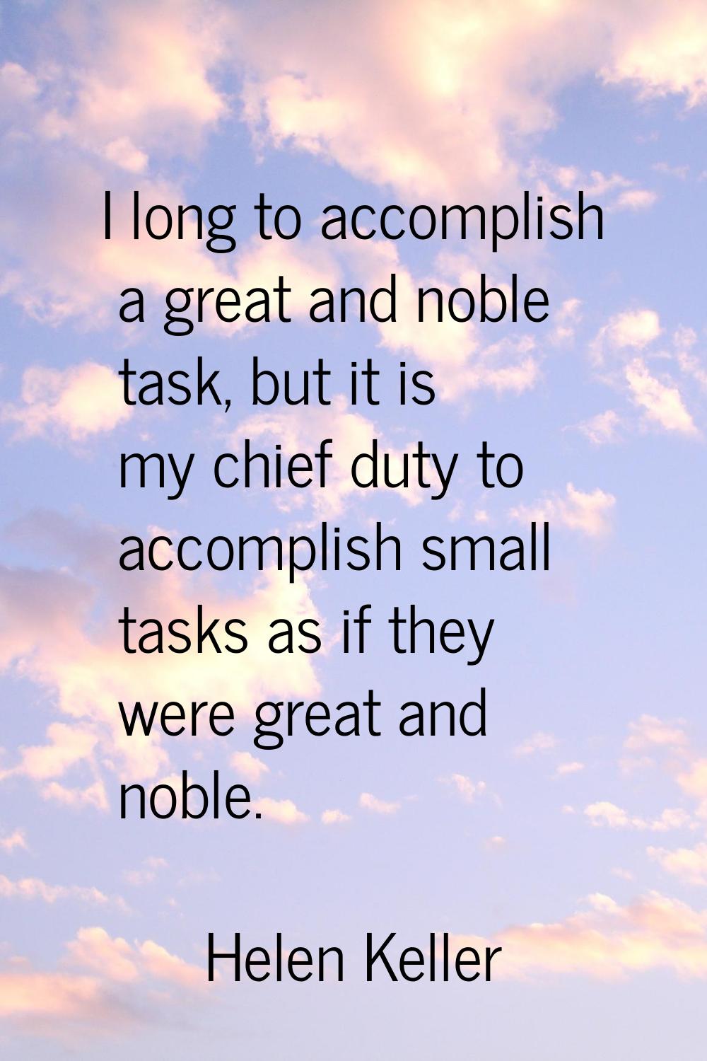 I long to accomplish a great and noble task, but it is my chief duty to accomplish small tasks as i