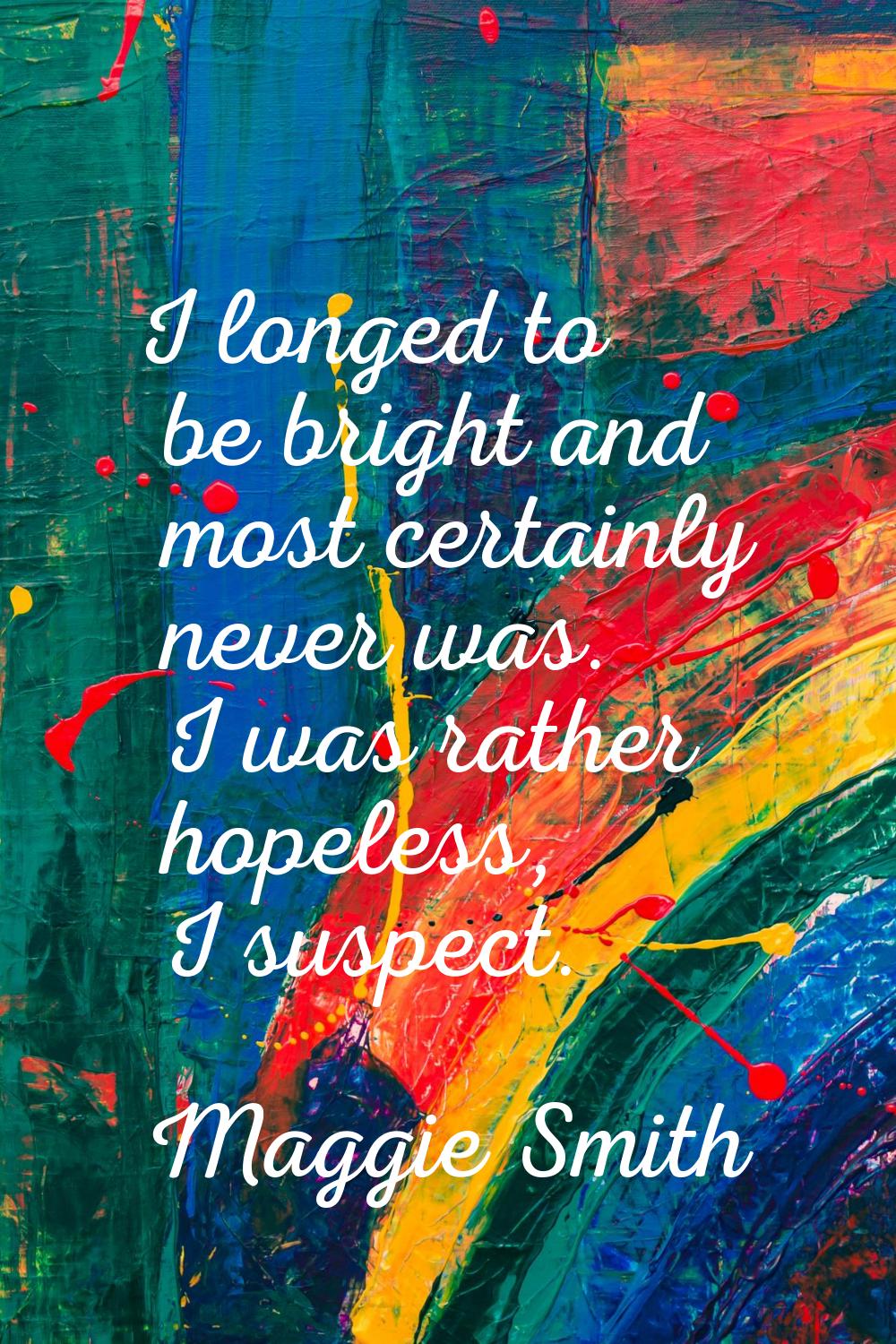 I longed to be bright and most certainly never was. I was rather hopeless, I suspect.