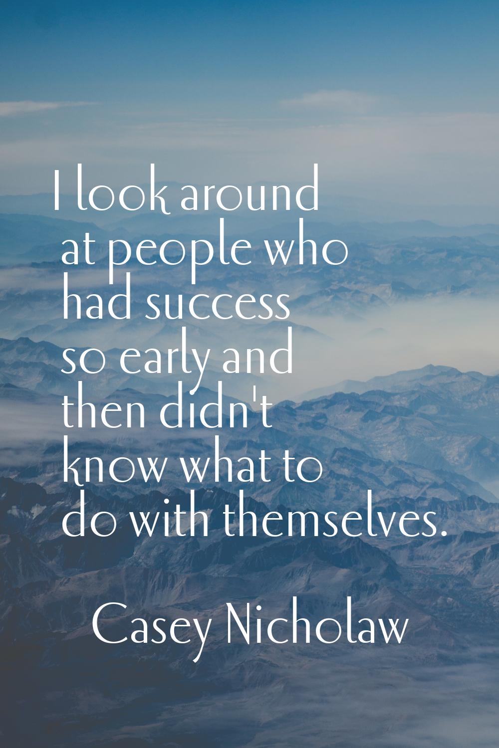 I look around at people who had success so early and then didn't know what to do with themselves.
