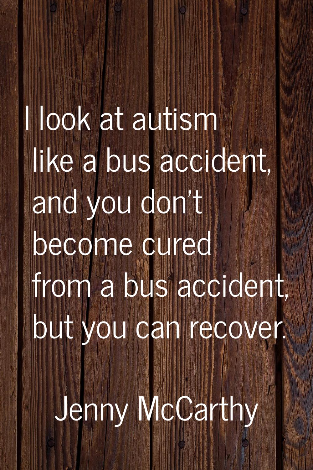 I look at autism like a bus accident, and you don't become cured from a bus accident, but you can r