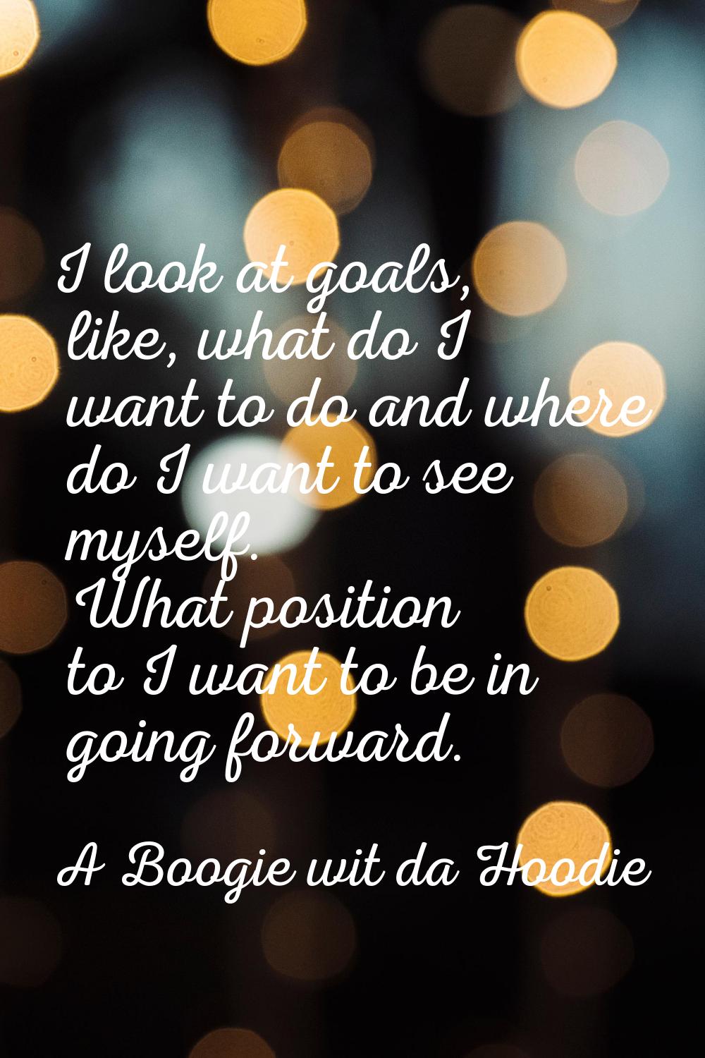 I look at goals, like, what do I want to do and where do I want to see myself. What position to I w