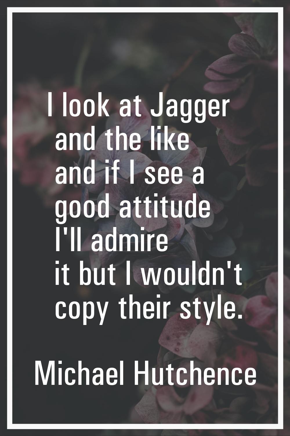 I look at Jagger and the like and if I see a good attitude I'll admire it but I wouldn't copy their