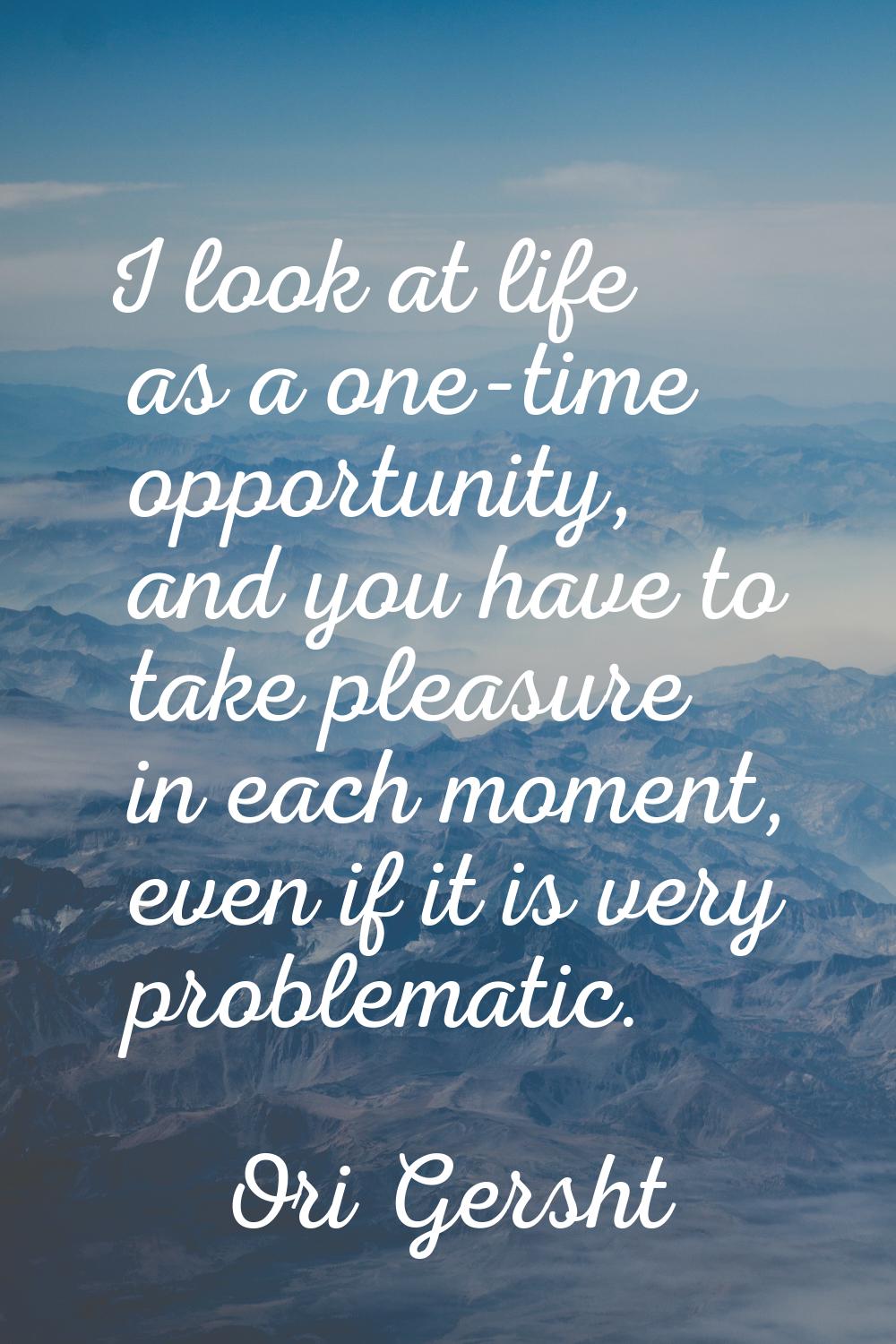 I look at life as a one-time opportunity, and you have to take pleasure in each moment, even if it 
