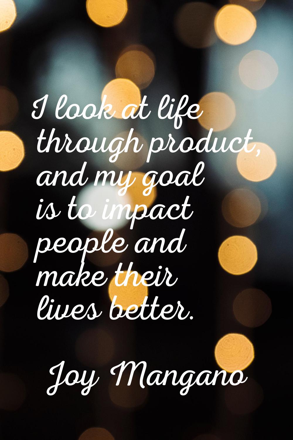 I look at life through product, and my goal is to impact people and make their lives better.
