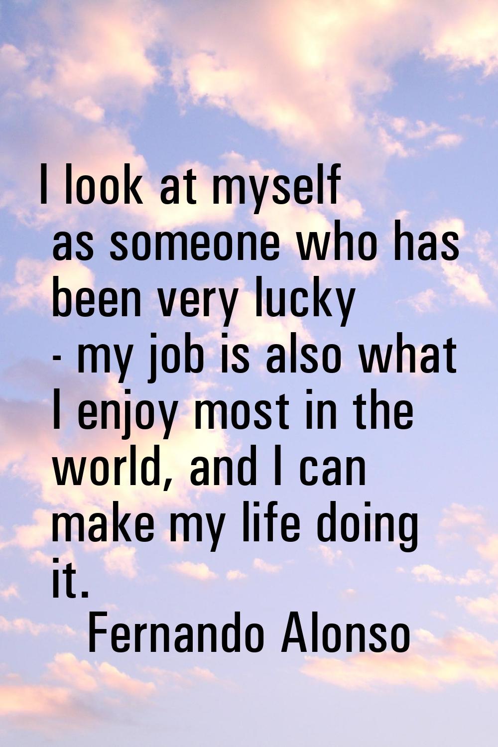 I look at myself as someone who has been very lucky - my job is also what I enjoy most in the world