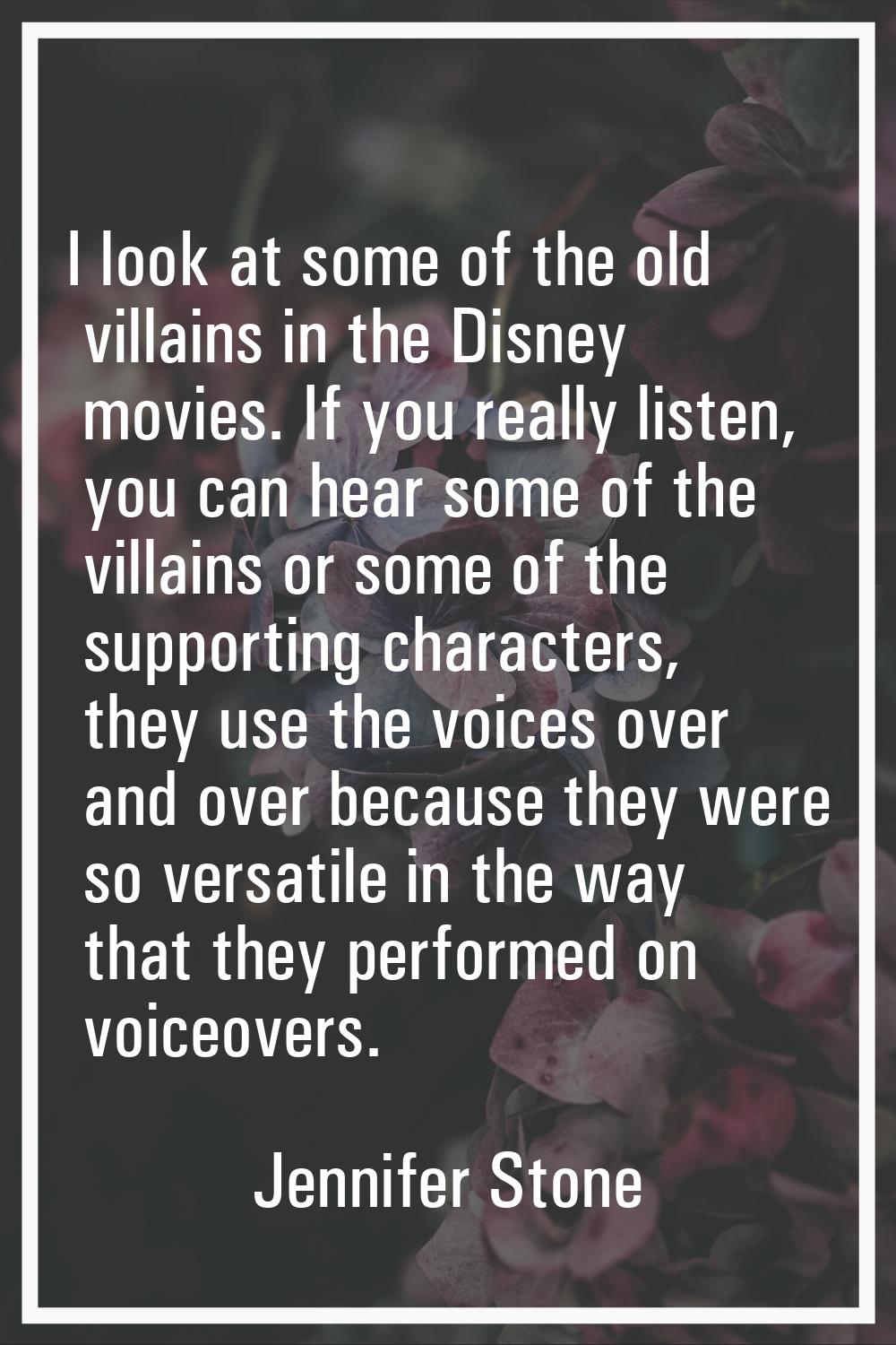 I look at some of the old villains in the Disney movies. If you really listen, you can hear some of