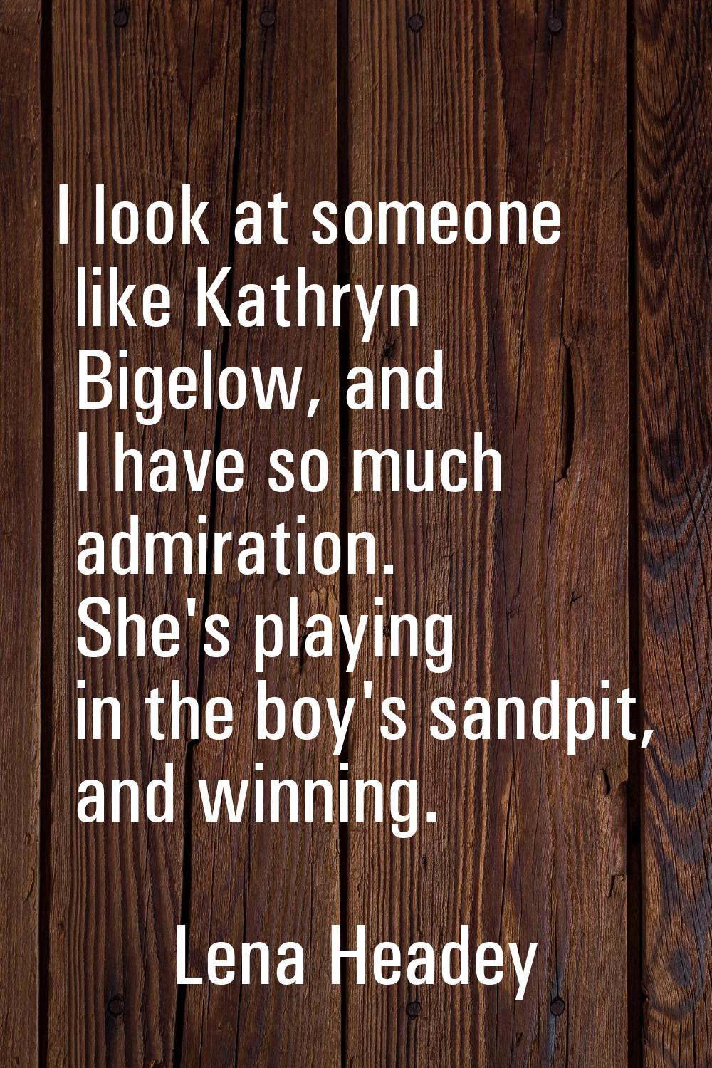 I look at someone like Kathryn Bigelow, and I have so much admiration. She's playing in the boy's s