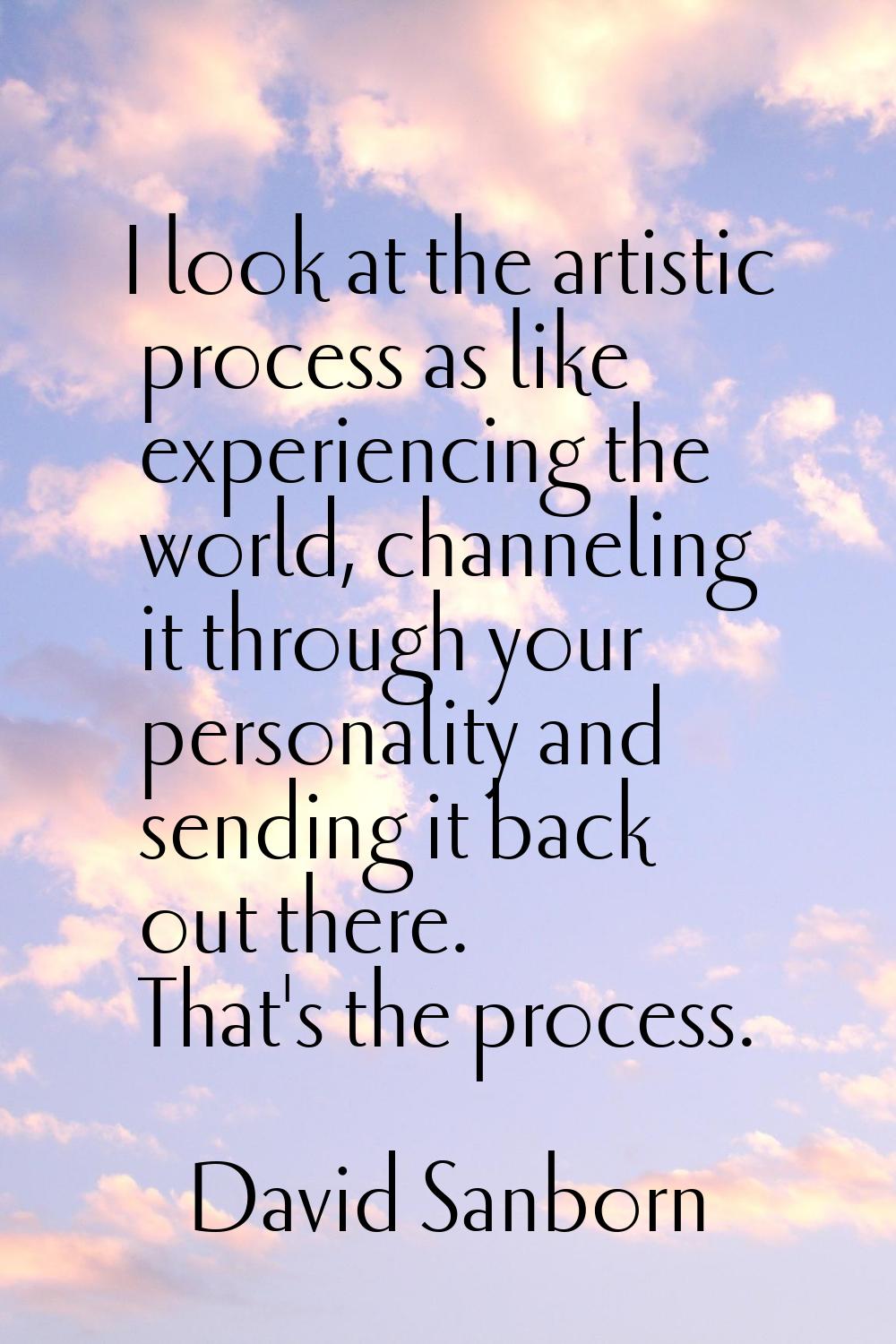 I look at the artistic process as like experiencing the world, channeling it through your personali