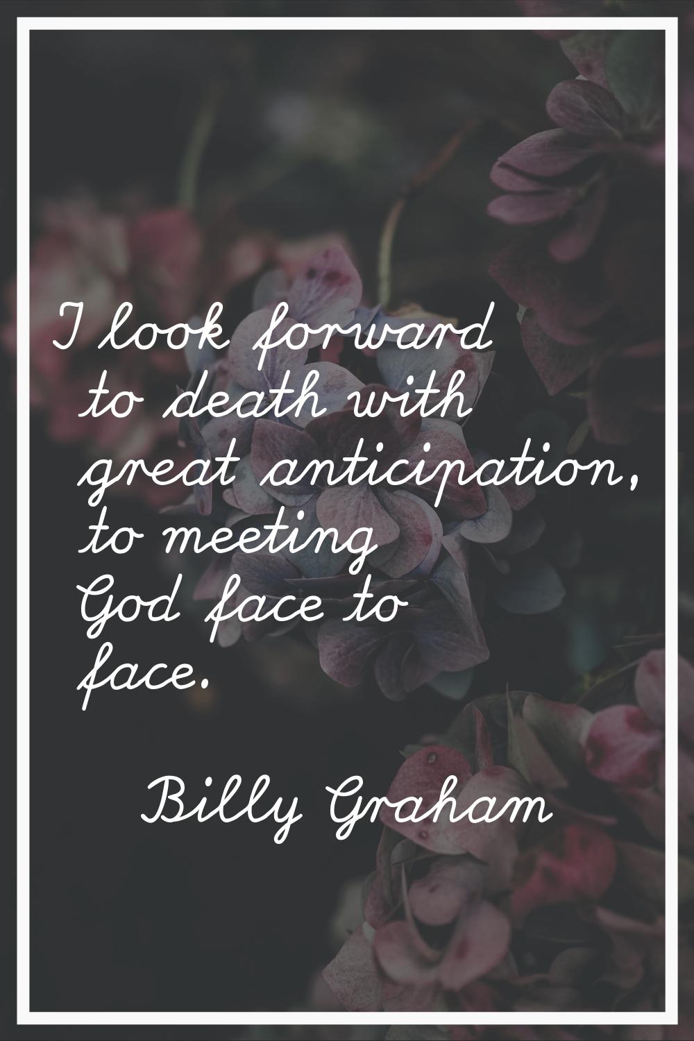 I look forward to death with great anticipation, to meeting God face to face.