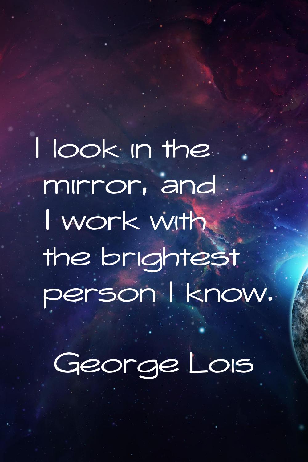 I look in the mirror, and I work with the brightest person I know.