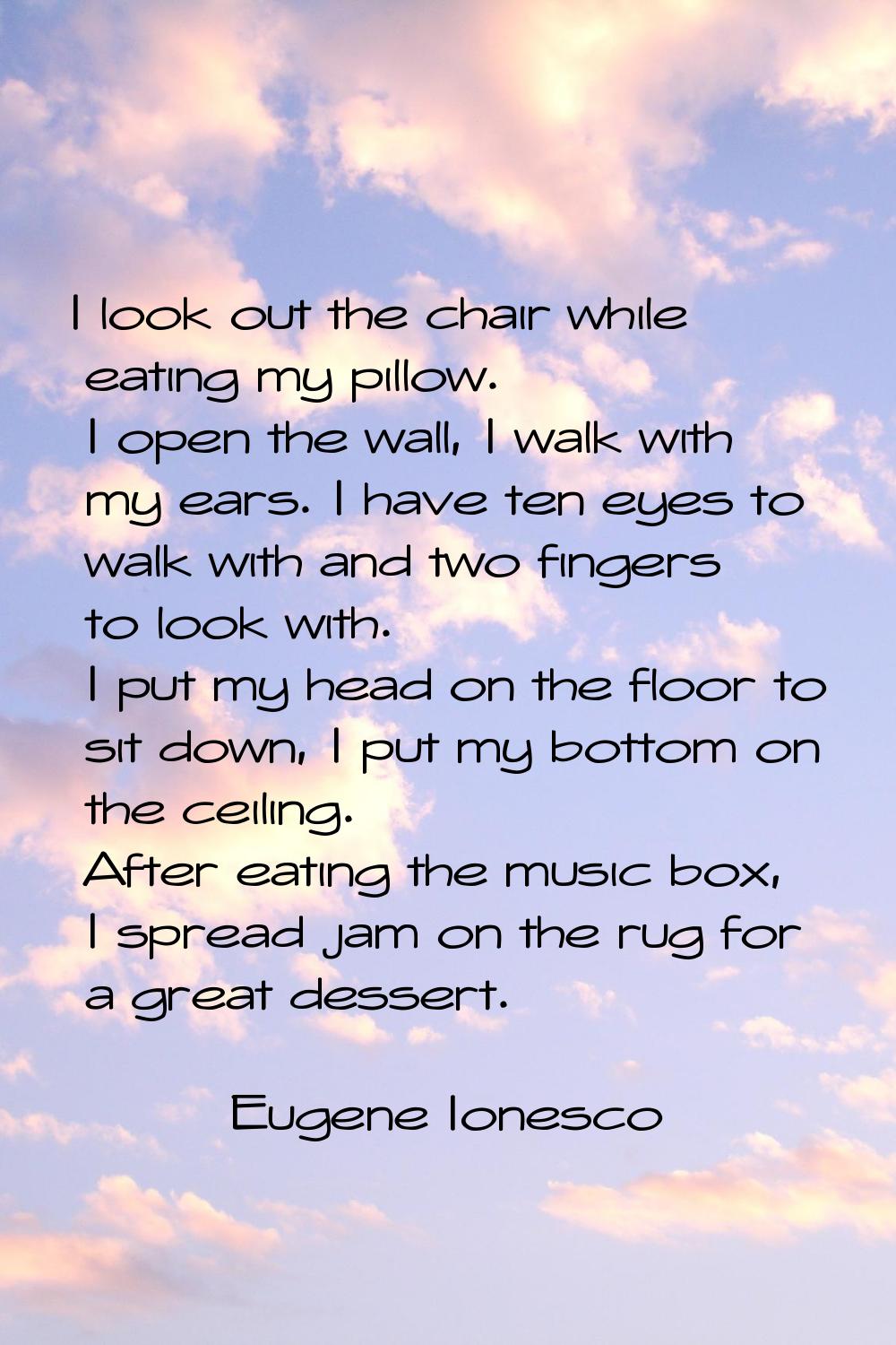 I look out the chair while eating my pillow. I open the wall, I walk with my ears. I have ten eyes 