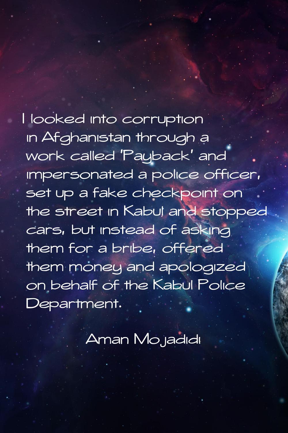 I looked into corruption in Afghanistan through a work called 'Payback' and impersonated a police o