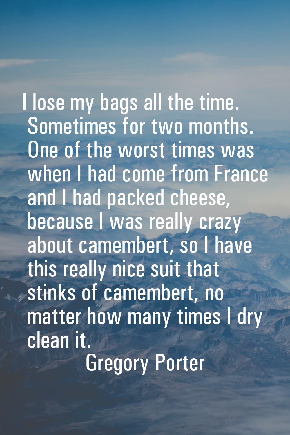 I lose my bags all the time. Sometimes for two months. One of the worst times was when I had come f
