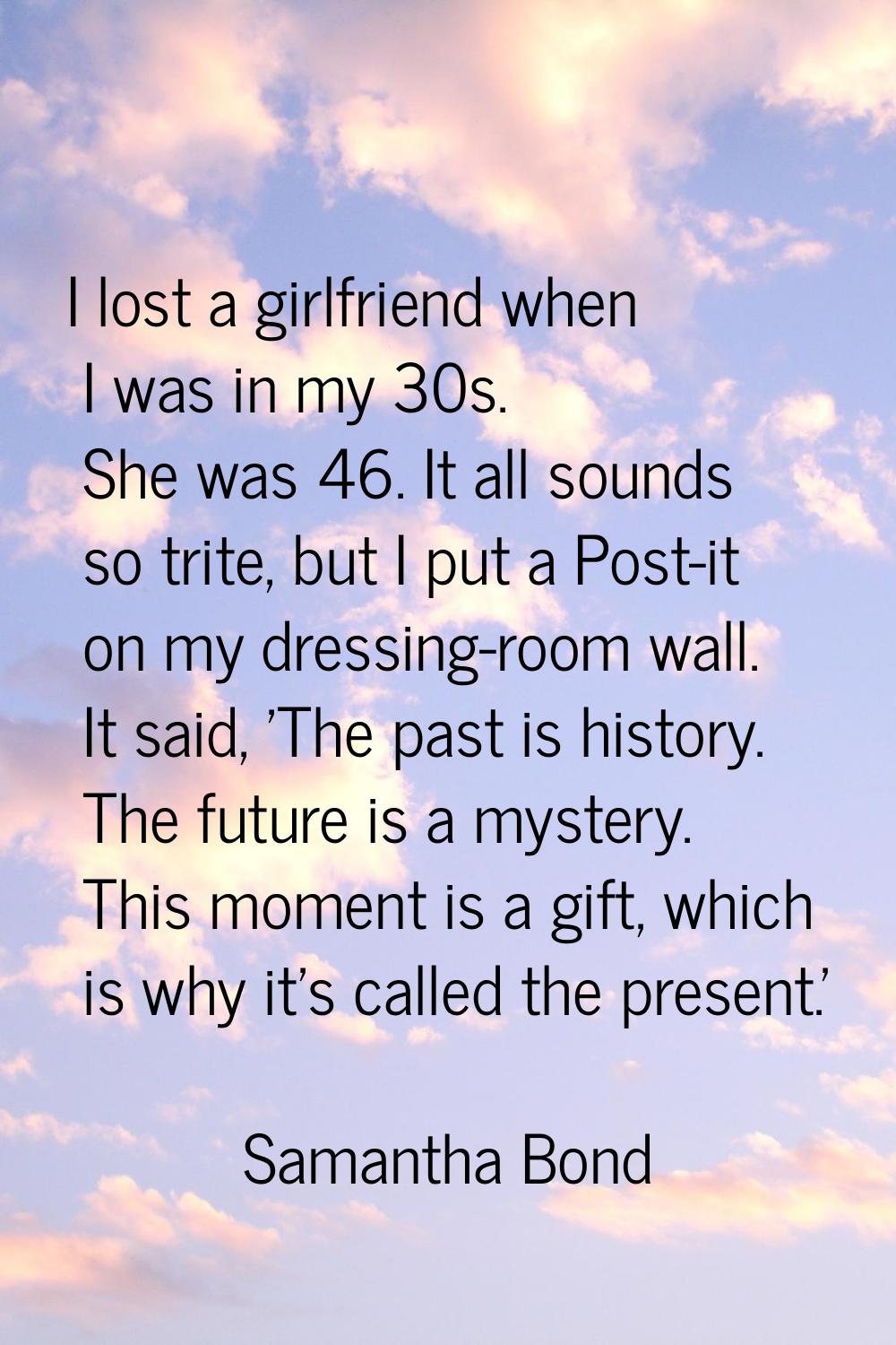 I lost a girlfriend when I was in my 30s. She was 46. It all sounds so trite, but I put a Post-it o
