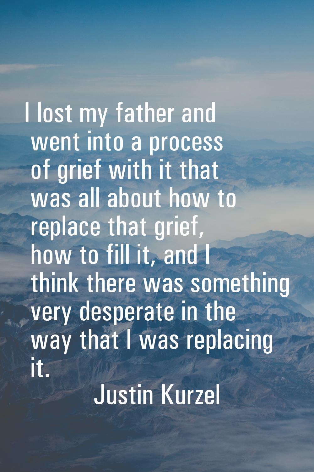 I lost my father and went into a process of grief with it that was all about how to replace that gr