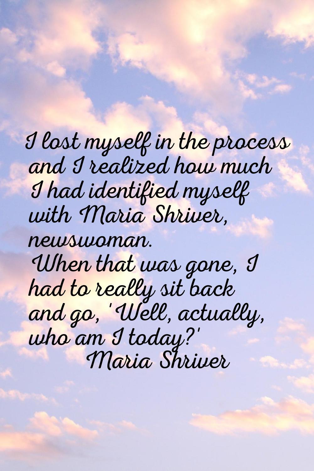 I lost myself in the process and I realized how much I had identified myself with Maria Shriver, ne