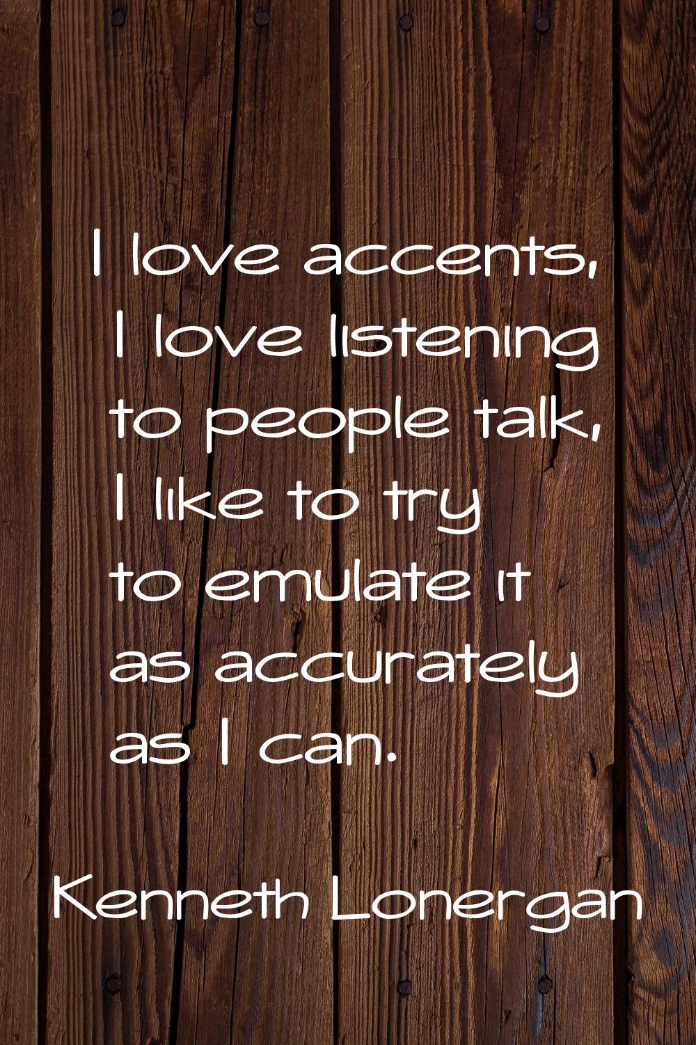 I love accents, I love listening to people talk, I like to try to emulate it as accurately as I can