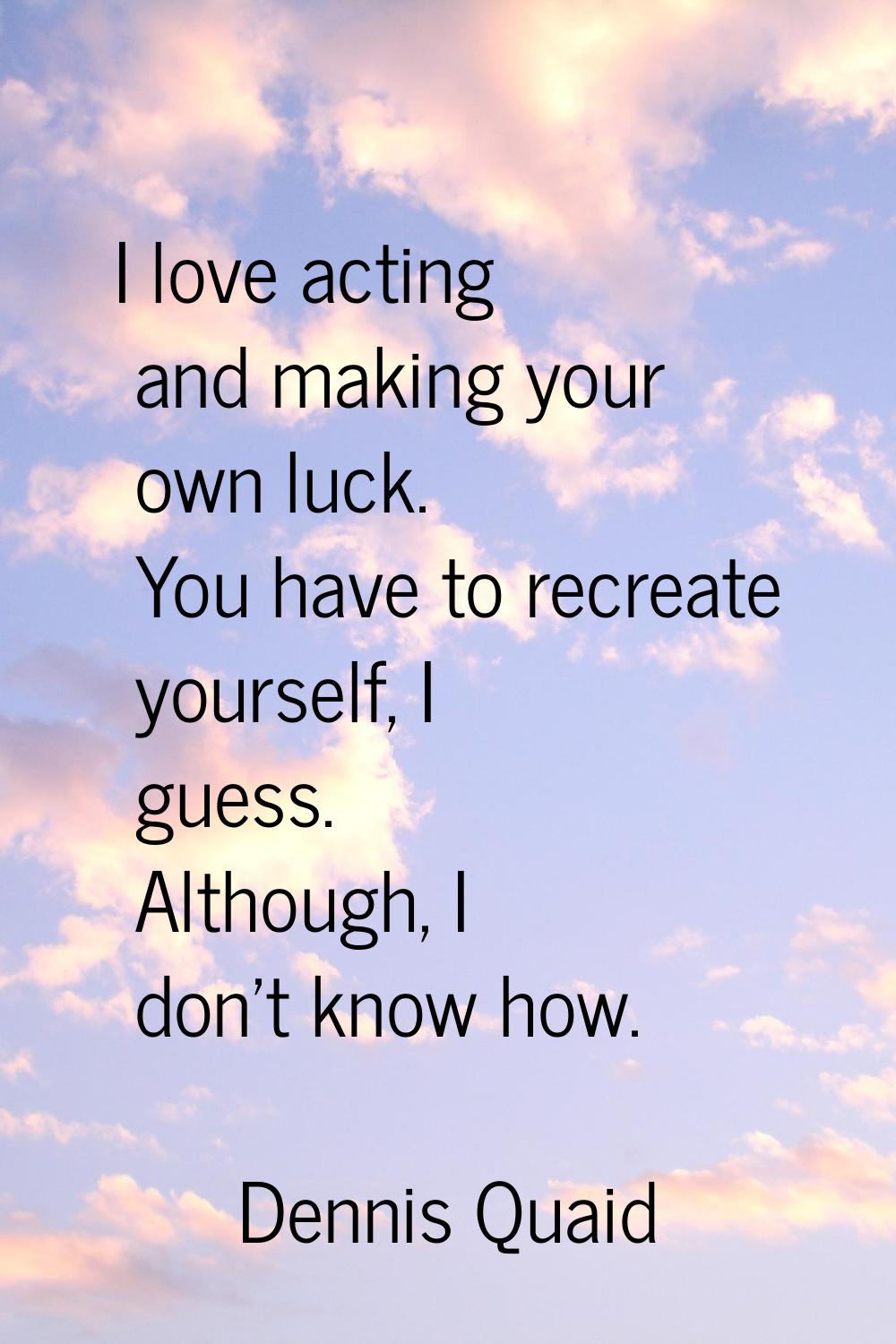 I love acting and making your own luck. You have to recreate yourself, I guess. Although, I don't k