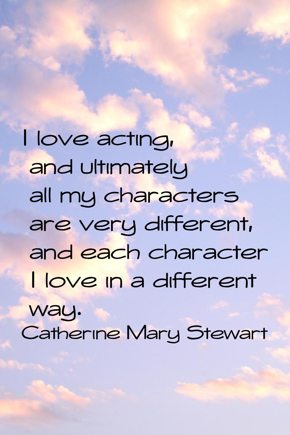 I love acting, and ultimately all my characters are very different, and each character I love in a 