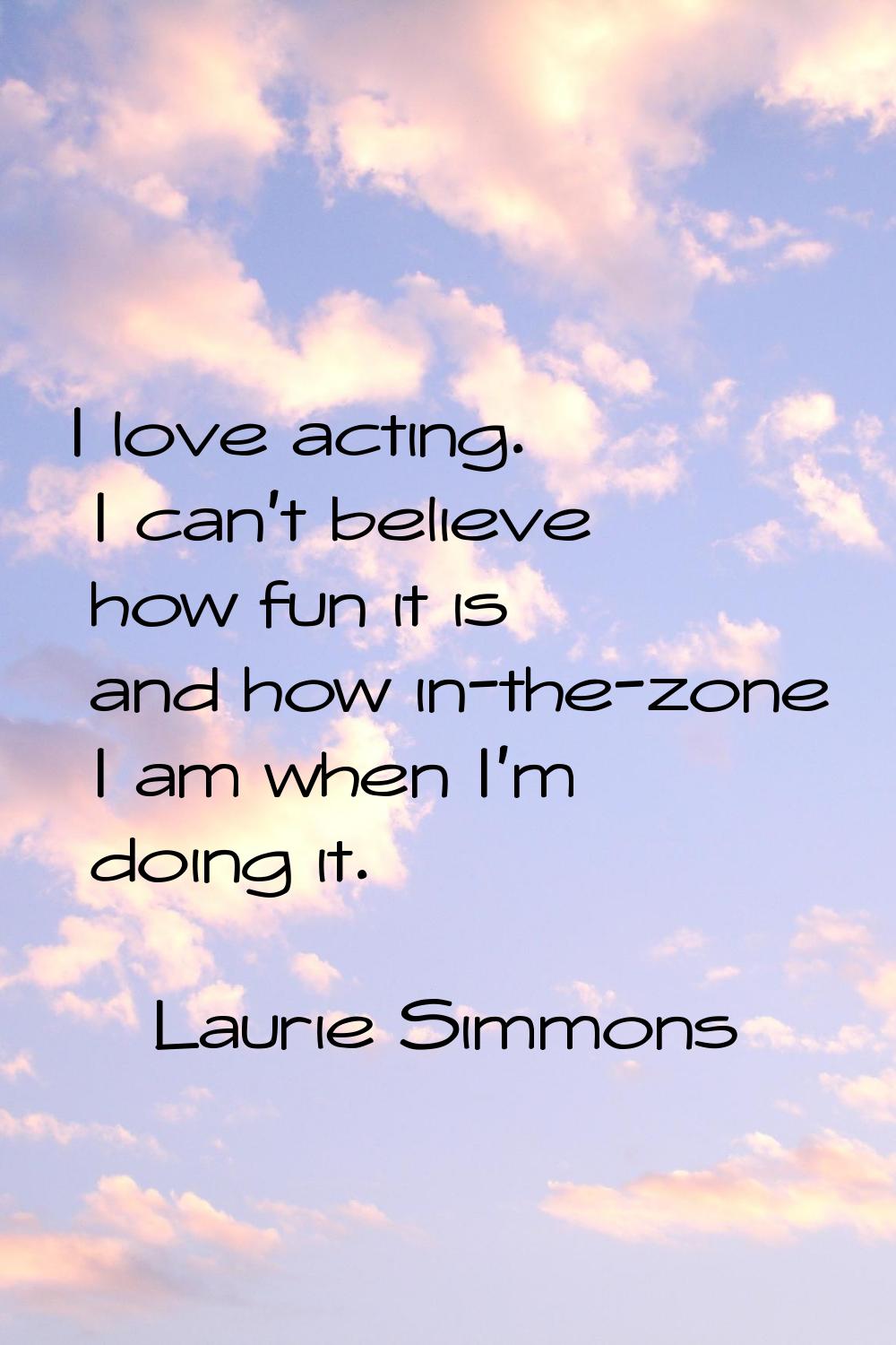 I love acting. I can't believe how fun it is and how in-the-zone I am when I'm doing it.
