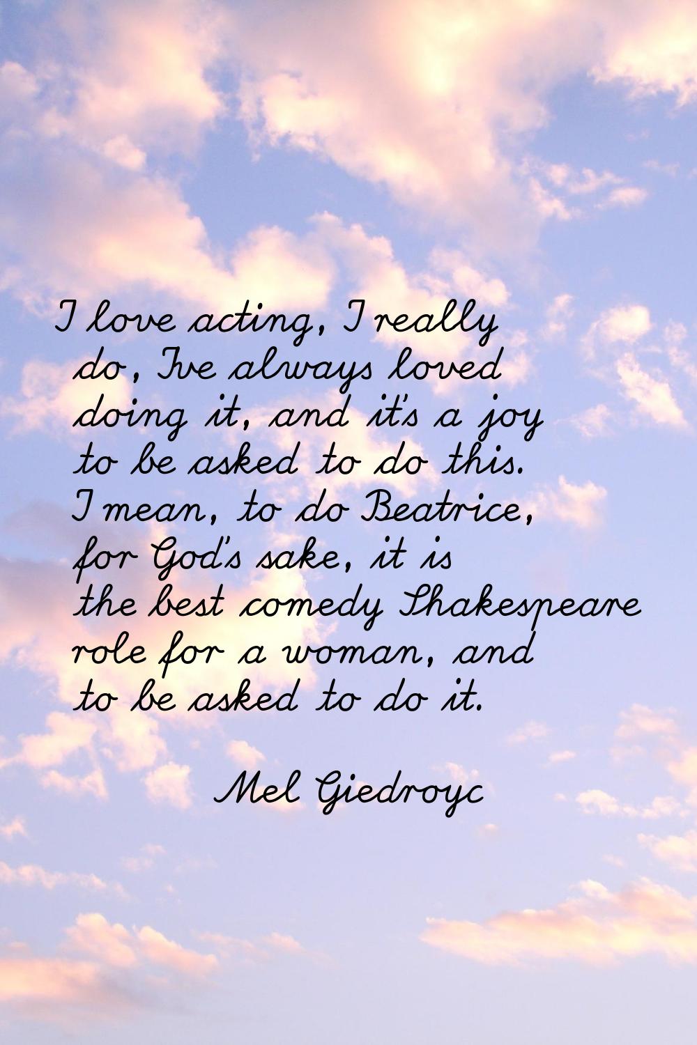 I love acting, I really do, I've always loved doing it, and it's a joy to be asked to do this. I me