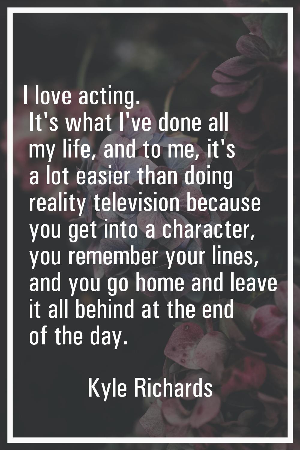 I love acting. It's what I've done all my life, and to me, it's a lot easier than doing reality tel