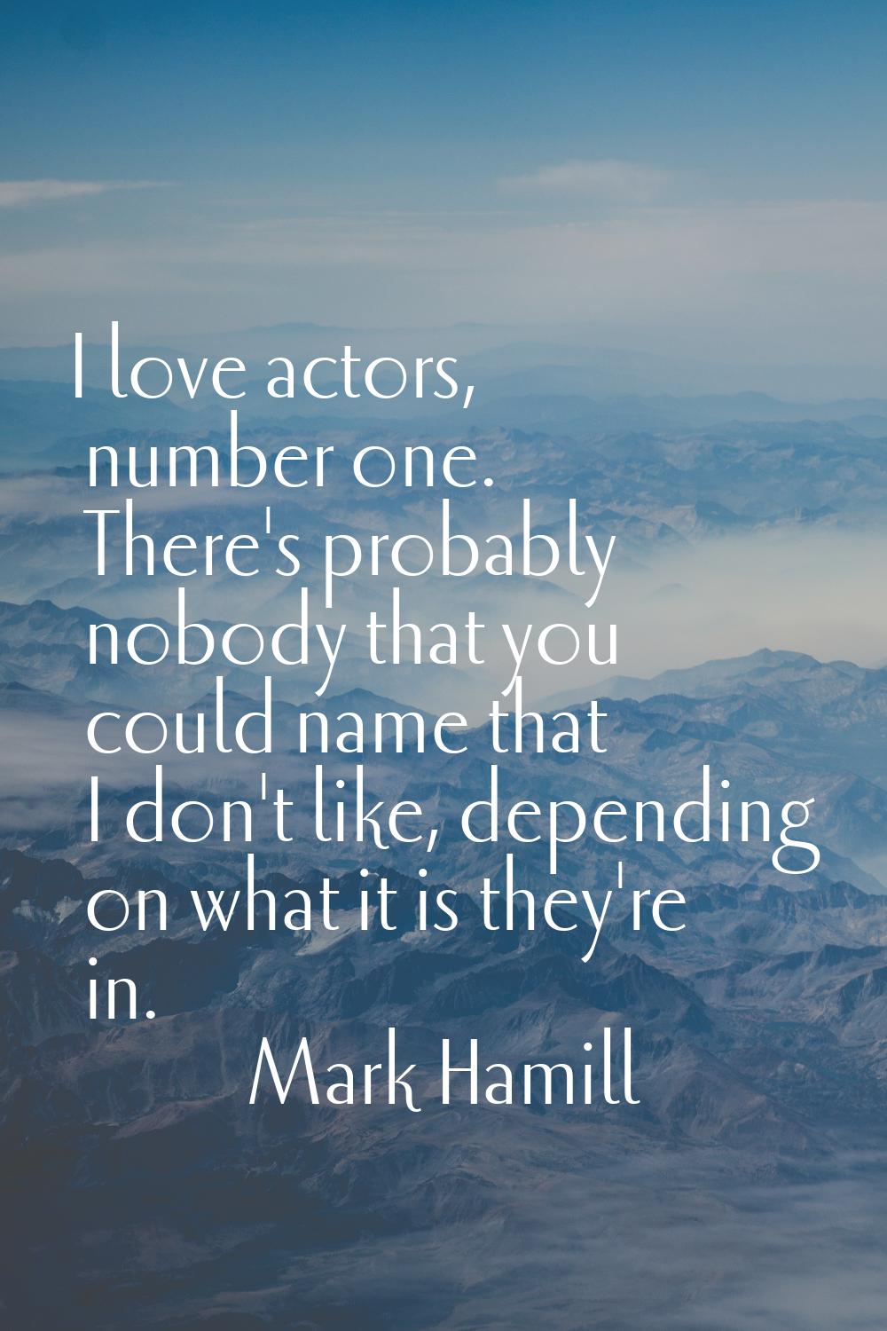 I love actors, number one. There's probably nobody that you could name that I don't like, depending