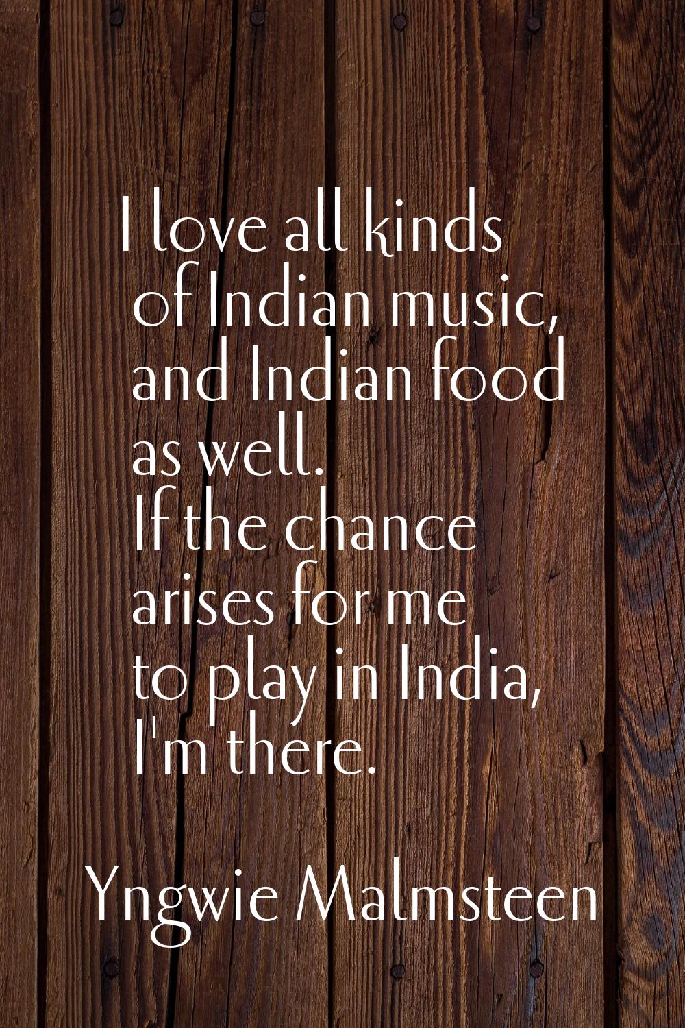 I love all kinds of Indian music, and Indian food as well. If the chance arises for me to play in I